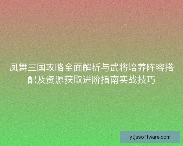凤舞三国攻略全面解析与武将培养阵容搭配及资源获取进阶指南实战技巧
