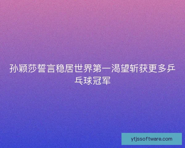 孙颖莎誓言稳居世界第一渴望斩获更多乒乓球冠军